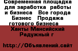 Современная площадка для заработка, работы и бизнеса - Все города Бизнес » Продажа готового бизнеса   . Ханты-Мансийский,Радужный г.